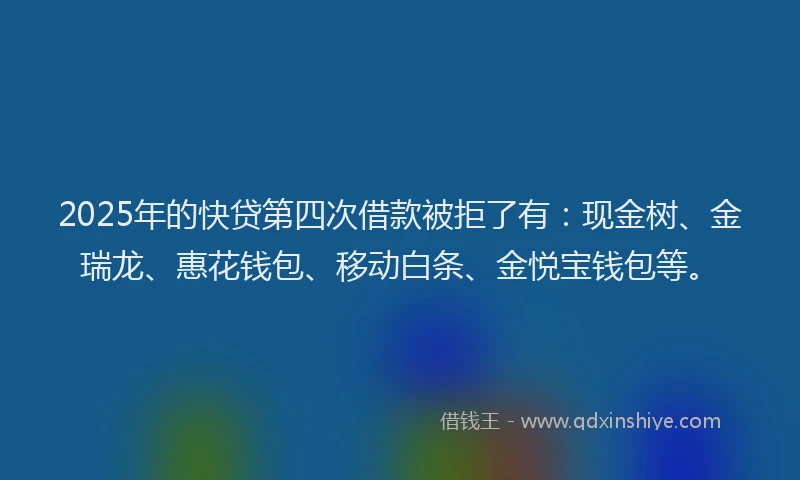 2025年的快贷第四次借款被拒了有：现金树、金瑞龙、惠花钱包、移动白条、金悦宝钱包等。