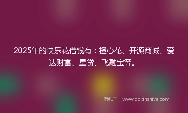 2025年的快乐花借钱有：橙心花、开源商城、爱达财富、星贷、飞融宝等。