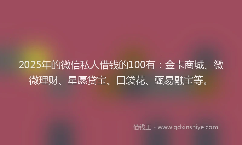 2025年的微信私人借钱的100有：金卡商城、微微理财、星愿贷宝、口袋花、甄易融宝等。