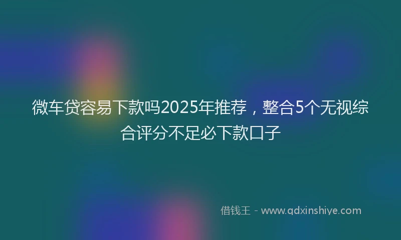微车贷容易下款吗2025年推荐，整合5个无视综合评分不足必下款口子