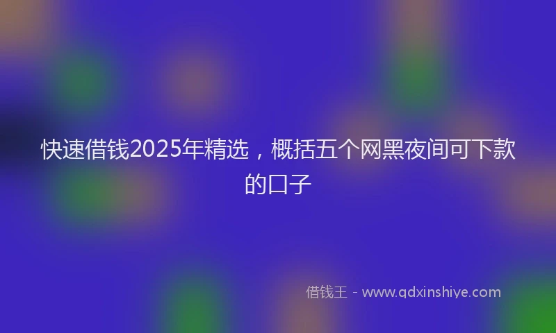 快速借钱2025年精选，概括五个网黑夜间可下款的口子