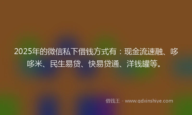 2025年的微信私下借钱方式有：现金流速融、哆哆米、民生易贷、快易贷通、洋钱罐等。
