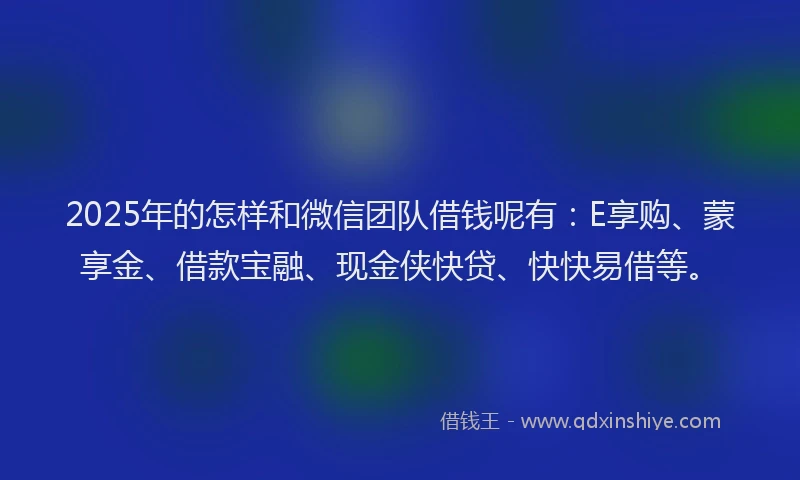 2025年的怎样和微信团队借钱呢有：E享购、蒙享金、借款宝融、现金侠快贷、快快易借等。