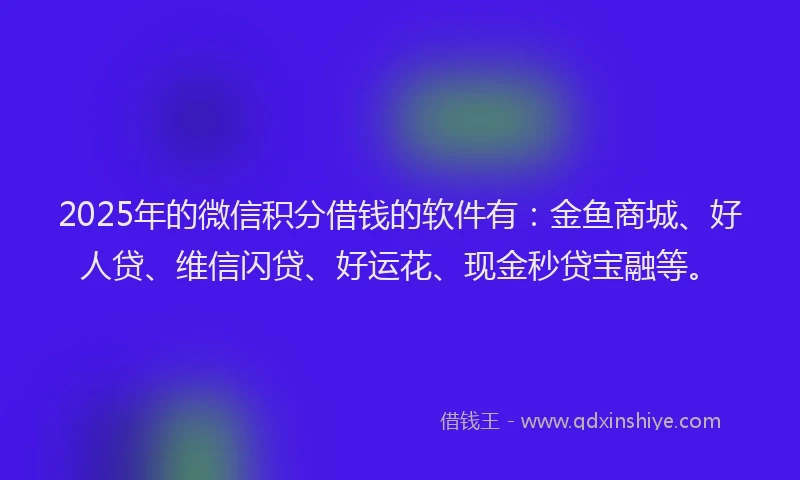 2025年的微信积分借钱的软件有：金鱼商城、好人贷、维信闪贷、好运花、现金秒贷宝融等。