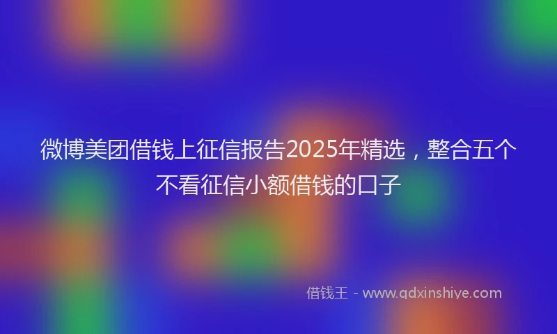 微博美团借钱上征信报告2025年精选，整合五个不看征信小额借钱的口子