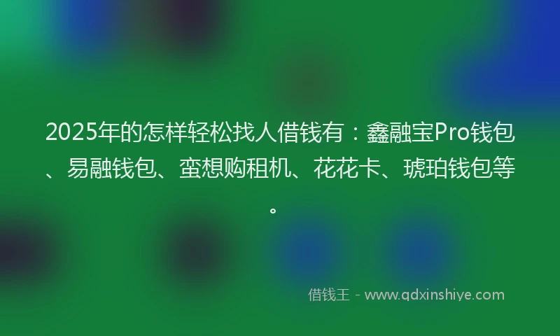 2025年的怎样轻松找人借钱有：鑫融宝Pro钱包、易融钱包、蛮想购租机、花花卡、琥珀钱包等。