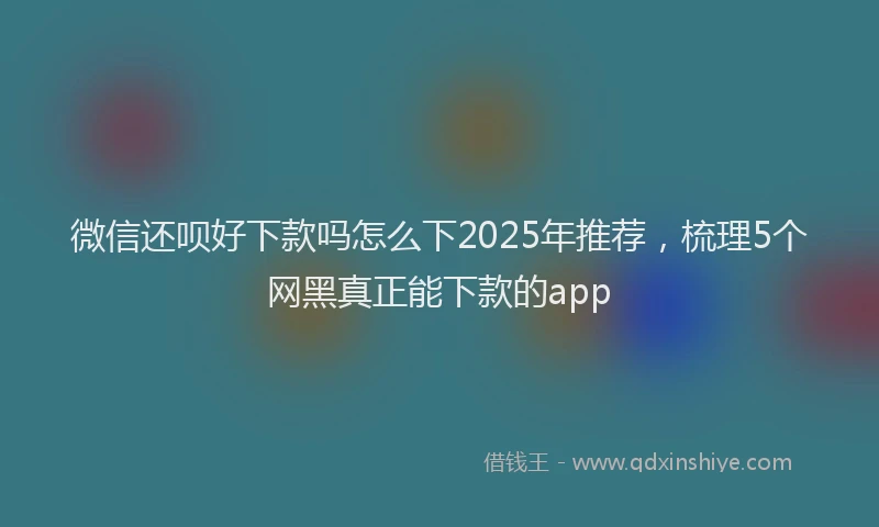 微信还呗好下款吗怎么下2025年推荐，梳理5个网黑真正能下款的app