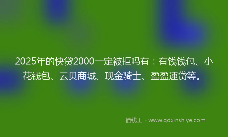 2025年的快贷2000一定被拒吗有：有钱钱包、小花钱包、云贝商城、现金骑士、盈盈速贷等。
