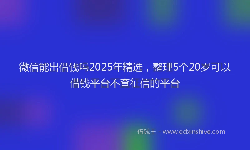 微信能出借钱吗2025年精选，整理5个20岁可以借钱平台不查征信的平台