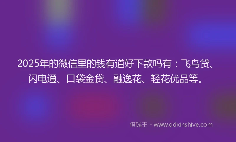 2025年的微信里的钱有道好下款吗有：飞鸟贷、闪电通、口袋金贷、融逸花、轻花优品等。