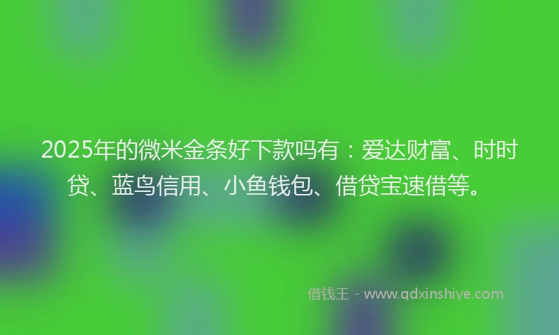 2025年的微米金条好下款吗有：爱达财富、时时贷、蓝鸟信用、小鱼钱包、借贷宝速借等。