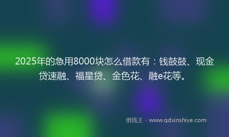 2025年的急用8000块怎么借款有：钱鼓鼓、现金贷速融、福星贷、金色花、融e花等。