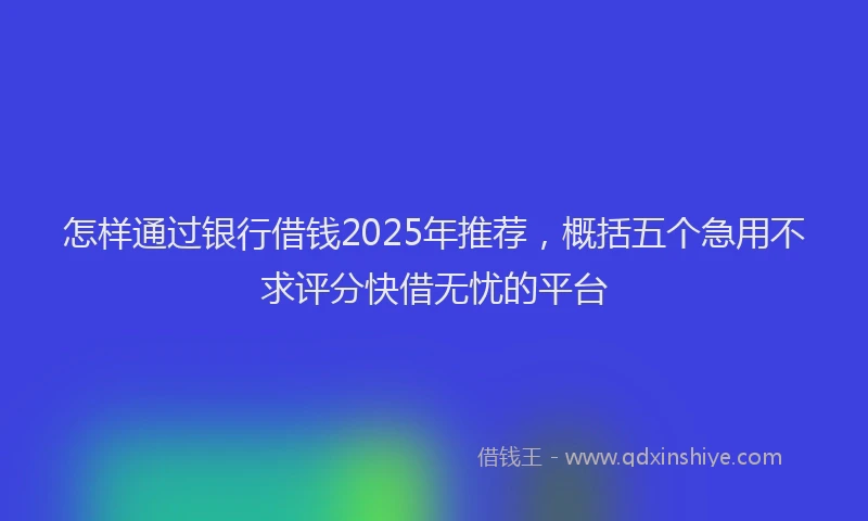 怎样通过银行借钱2025年推荐，概括五个急用不求评分快借无忧的平台
