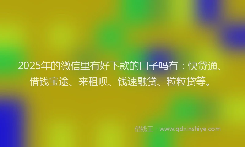 2025年的微信里有好下款的口子吗有：快贷通、借钱宝途、来租呗、钱速融贷、粒粒贷等。