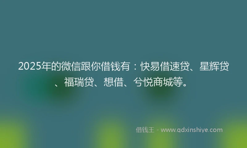 2025年的微信跟你借钱有：快易借速贷、星辉贷、福瑞贷、想借、兮悦商城等。