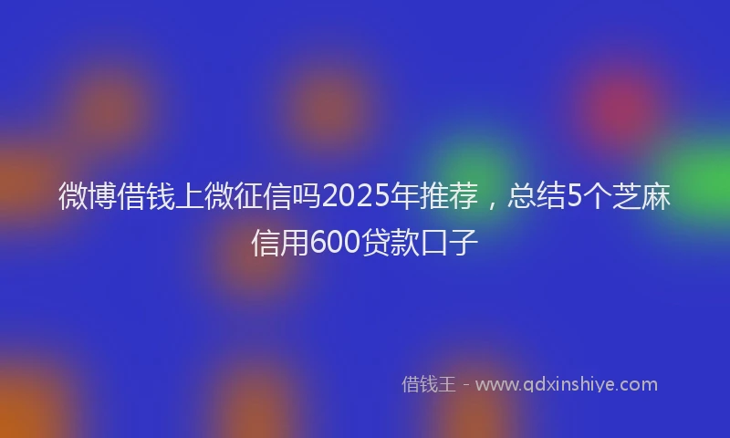 微博借钱上微征信吗2025年推荐，总结5个芝麻信用600贷款口子