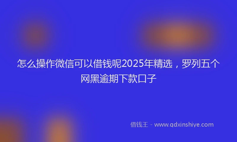 怎么操作微信可以借钱呢2025年精选，罗列五个网黑逾期下款口子