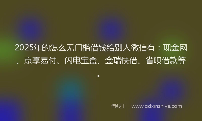 2025年的怎么无门槛借钱给别人微信有：现金网、京享易付、闪电宝盒、金瑞快借、省呗借款等。