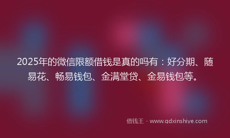2025年的微信限额借钱是真的吗有：好分期、随易花、畅易钱包、金满堂贷、金易钱包等。