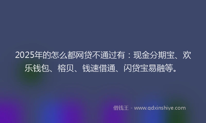 2025年的怎么都网贷不通过有：现金分期宝、欢乐钱包、榕贝、钱速借通、闪贷宝易融等。