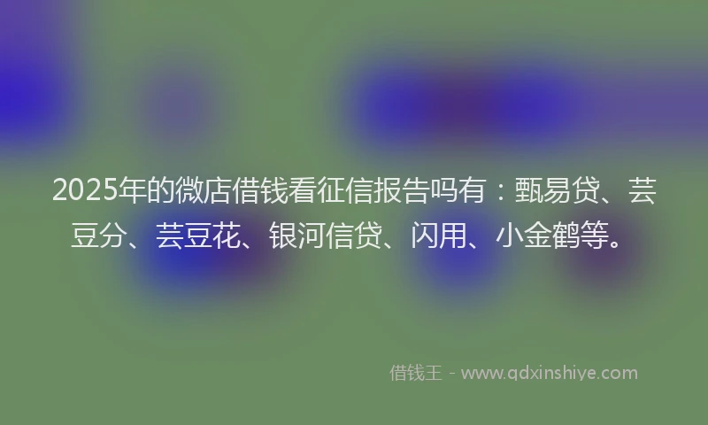 2025年的微店借钱看征信报告吗有：甄易贷、芸豆分、芸豆花、银河信贷、闪用、小金鹤等。