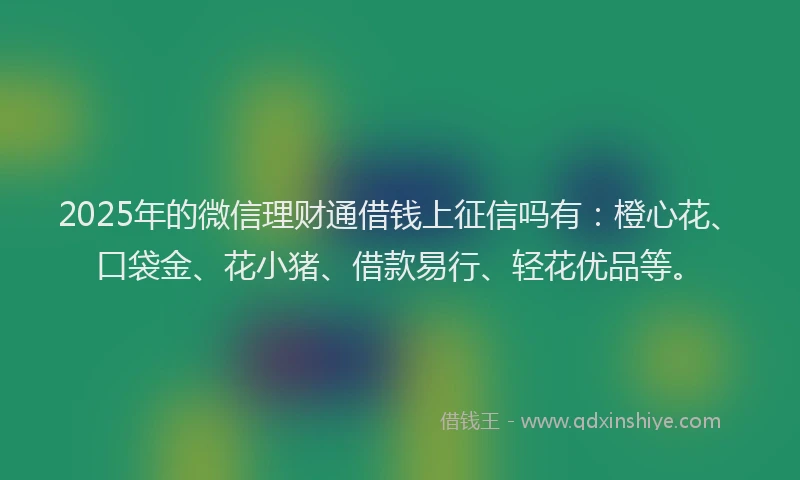 2025年的微信理财通借钱上征信吗有：橙心花、口袋金、花小猪、借款易行、轻花优品等。
