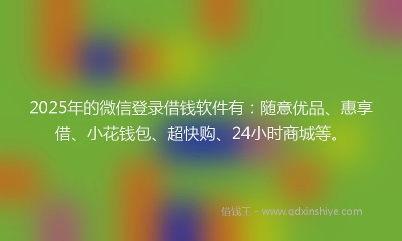 2025年的微信登录借钱软件有：随意优品、惠享借、小花钱包、超快购、24小时商城等。