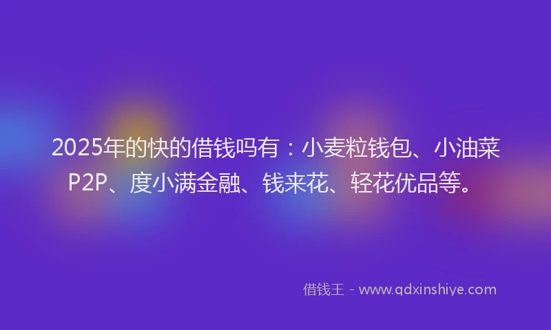 2025年的快的借钱吗有：小麦粒钱包、小油菜P2P、度小满金融、钱来花、轻花优品等。
