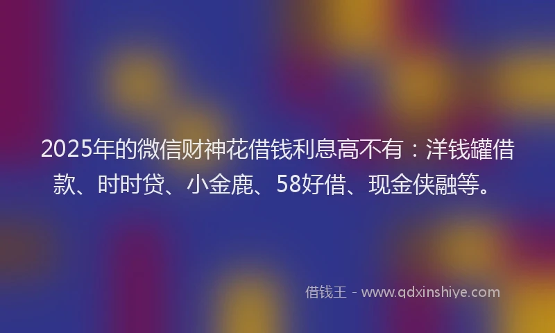 2025年的微信财神花借钱利息高不有：洋钱罐借款、时时贷、小金鹿、58好借、现金侠融等。