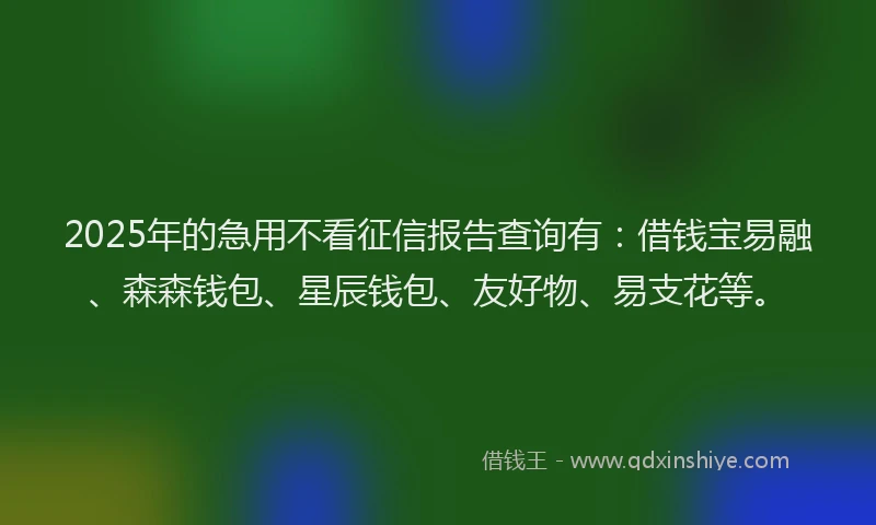 2025年的急用不看征信报告查询有：借钱宝易融、森森钱包、星辰钱包、友好物、易支花等。