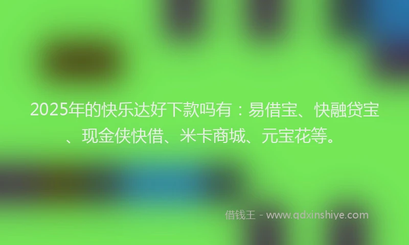 2025年的快乐达好下款吗有：易借宝、快融贷宝、现金侠快借、米卡商城、元宝花等。