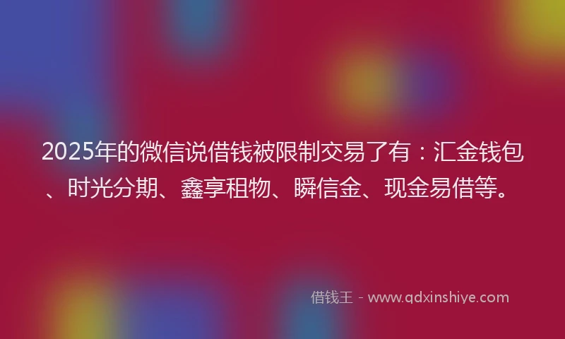 2025年的微信说借钱被限制交易了有：汇金钱包、时光分期、鑫享租物、瞬信金、现金易借等。
