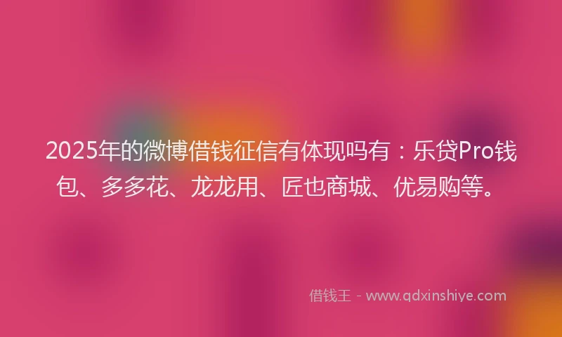 2025年的微博借钱征信有体现吗有：乐贷Pro钱包、多多花、龙龙用、匠也商城、优易购等。