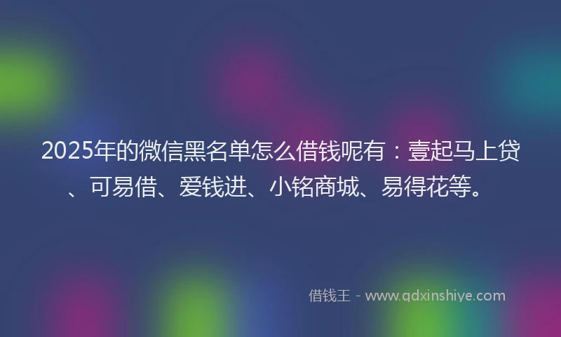 2025年的微信黑名单怎么借钱呢有：壹起马上贷、可易借、爱钱进、小铭商城、易得花等。