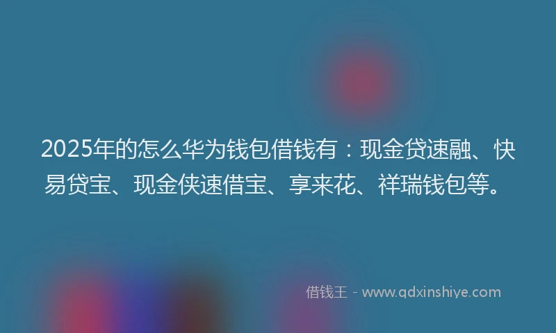 2025年的怎么华为钱包借钱有：现金贷速融、快易贷宝、现金侠速借宝、享来花、祥瑞钱包等。