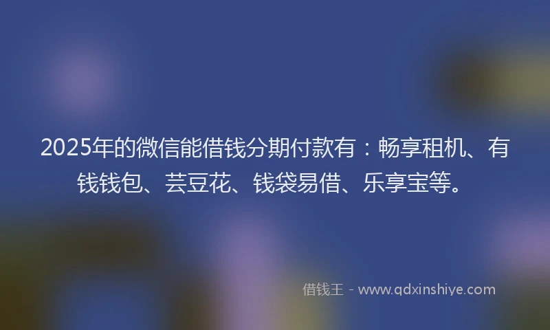 2025年的微信能借钱分期付款有：畅享租机、有钱钱包、芸豆花、钱袋易借、乐享宝等。