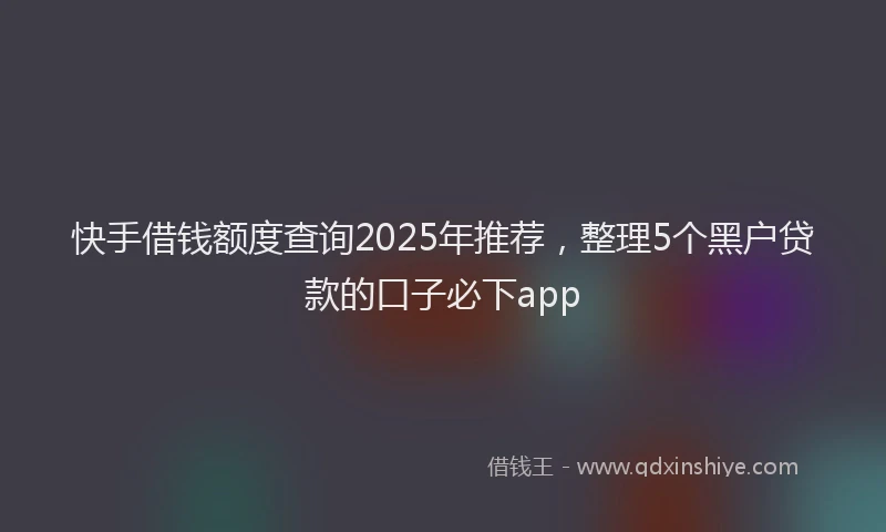 快手借钱额度查询2025年推荐，整理5个黑户贷款的口子必下app
