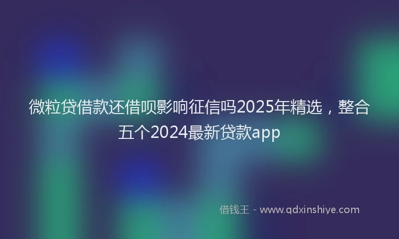 微粒贷借款还借呗影响征信吗2025年精选，整合五个2024最新贷款app