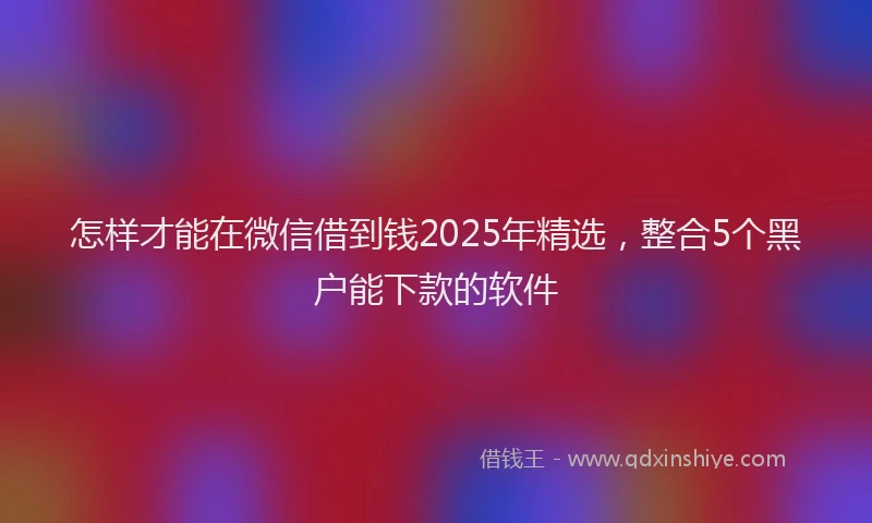 怎样才能在微信借到钱2025年精选，整合5个黑户能下款的软件
