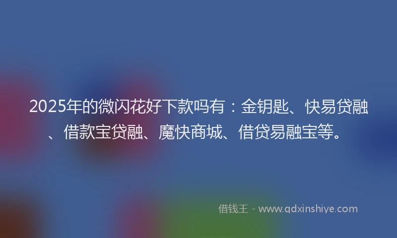 2025年的微闪花好下款吗有：金钥匙、快易贷融、借款宝贷融、魔快商城、借贷易融宝等。