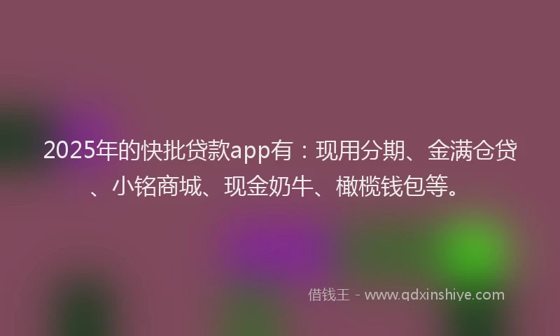 2025年的快批贷款app有：现用分期、金满仓贷、小铭商城、现金奶牛、橄榄钱包等。