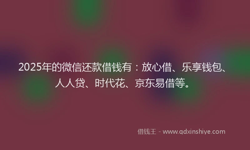 2025年的微信还款借钱有：放心借、乐享钱包、人人贷、时代花、京东易借等。