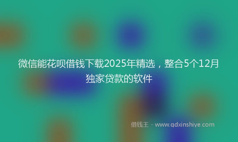 微信能花呗借钱下载2025年精选，整合5个12月独家贷款的软件