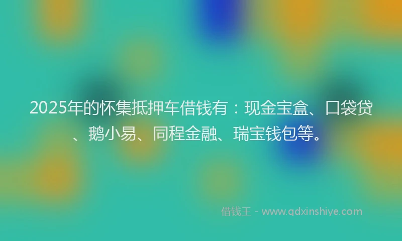 2025年的怀集抵押车借钱有：现金宝盒、口袋贷、鹅小易、同程金融、瑞宝钱包等。
