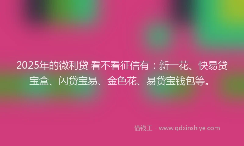 2025年的微利贷 看不看征信有：新一花、快易贷宝盒、闪贷宝易、金色花、易贷宝钱包等。