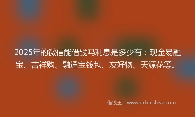2025年的微信能借钱吗利息是多少有：现金易融宝、吉祥购、融通宝钱包、友好物、天源花等。
