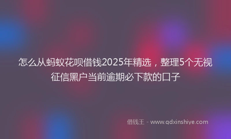 怎么从蚂蚁花呗借钱2025年精选，整理5个无视征信黑户当前逾期必下款的口子