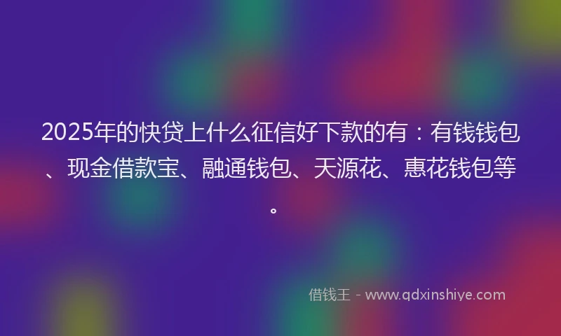 2025年的快贷上什么征信好下款的有：有钱钱包、现金借款宝、融通钱包、天源花、惠花钱包等。