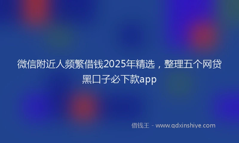 微信附近人频繁借钱2025年精选，整理五个网贷黑口子必下款app