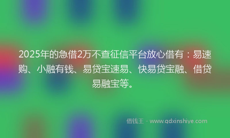 2025年的急借2万不查征信平台放心借有：易速购、小融有钱、易贷宝速易、快易贷宝融、借贷易融宝等。
